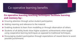 Co-operative learning benefits
Co-operative learning teaching techniques facilitate learning
and memory by:-
 Ensuring attention through active student participation.
 Adding meaning and relevance to the material.
 Enabling students to learn from modelling or through observation of others
 Students of all ability levels show higher academic achievements when taught
using cooperative learning techniques as opposed to traditional techniques.
 Encouraging student participation through expectations of reward desire to avoid
possible punishments.
 