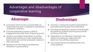 Advantages and disadvantages of
cooperative learning
Advantages
 It has been shown to have a positive effect on
student learning when compared to individual for
competitive conditions.
 It has the potential to produce a level of
engagement that other forms of learning cannot.
 Students may explain things better to another
student than a teacher to a class students learn
how to teach one another and explain material in
their own words.
 Questions are most likely to be asked and
answered in a group setting.
Disadvantages
 A burden is making the students responsible for
each others learning apart from themselves.
 One study showed that in groups of mixed ability
low achieving students become passive and do
not focus on the task.
 Depending on an individual’s motivation and
interest on a particular subject that will
determine how will they would learn.
 Low achiever become puzzled because of so
many questions.
 