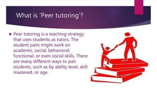 What is ‘Peer tutoring’?
 Peer tutoring is a teaching strategy
that uses students as tutors. The
student pairs might work on
academic, social, behavioral,
functional, or even social skills. There
are many different ways to pair
students, such as by ability level, skills
mastered, or age.
 