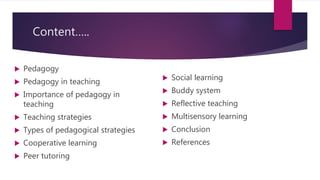 Content…..
 Pedagogy
 Pedagogy in teaching
 Importance of pedagogy in
teaching
 Teaching strategies
 Types of pedagogical strategies
 Cooperative learning
 Peer tutoring
 Social learning
 Buddy system
 Reflective teaching
 Multisensory learning
 Conclusion
 References
 