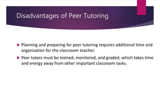 Disadvantages of Peer Tutoring
 Planning and preparing for peer tutoring requires additional time and
organization for the classroom teacher.
 Peer tutors must be trained, monitored, and graded, which takes time
and energy away from other important classroom tasks.
 