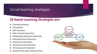 Social learning strategies
10 Social Learning Strategies are:
 Tutoring Interaction
 Presentation
 Q & A Sessions
 Post-comment Interaction
 Collaborative Document Interaction
 Group Discussion Interaction
 Small Group Interaction
 Panel-Discussion Interaction
 The Symposium Interaction
 Ask your Peers about social learning
 