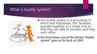 What is buddy system?
 The buddy system is a procedure in
which two individuals, the “buddies”,
operate together as a single unit so
that they are able to monitor and help
each other.
 the first known use of the phrase “buddy
system” goes as far back as 1942.
 