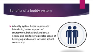 Benefits of a buddy system
 A buddy system helps to promote
friendship, better support of
coursework, behavioral and social
needs, and can foster a greater sense of
belonging and a more inclusive school
community.
 