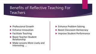 Benefits of Reflective Teaching For
Teachers
 Professional Growth
 Enhance Innovation
 Facilitate Teaching
 Boost Teacher-Student
Relationship
 Make Lessons More Lively and
Interesting. …
 Enhance Problem Solving
 Boost Classroom Democracy
 Improve Student Performance
 