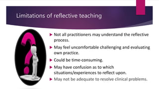 Limitations of reflective teaching
 Not all practitioners may understand the reflective
process.
 May feel uncomfortable challenging and evaluating
own practice.
 Could be time-consuming.
 May have confusion as to which
situations/experiences to reflect upon.
 May not be adequate to resolve clinical problems.
 