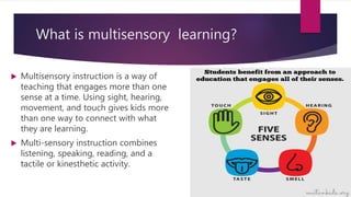 What is multisensory learning?
 Multisensory instruction is a way of
teaching that engages more than one
sense at a time. Using sight, hearing,
movement, and touch gives kids more
than one way to connect with what
they are learning.
 Multi-sensory instruction combines
listening, speaking, reading, and a
tactile or kinesthetic activity.
 