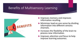 Benefits of Multisensory Learning
 Improves memory and improves
information recalling.
 Minimizes load on one sense by dividing
information into different sensory
channels.
 Increases the flexibility of the brain to
process new information.
 Improves attention and focus to help
improve learning outcomes.
 
