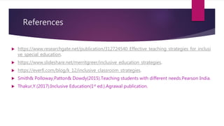 References
 https://www.researchgate.net/publication/312724540_Effective_teaching_strategies_for_inclusi
ve_special_education.
 https://www.slideshare.net/merritgreer/inclusive_education_strategies.
 https://everfi.com/blog/k_12/inclusive_classroom_strategies.
 Smith& Polloway,Patton& Dowdy(2015).Teaching students with different needs.Pearson India.
 Thakur,Y.(2017).Inclusive Education(1st ed.).Agrawal publication.
 