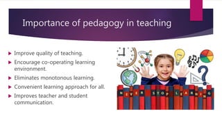 Importance of pedagogy in teaching
 Improve quality of teaching.
 Encourage co-operating learning
environment.
 Eliminates monotonous learning.
 Convenient learning approach for all.
 Improves teacher and student
communication.
 
