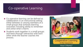 Co-operative Learning
 Co-operative learning can be defined as
collaboration in an instructional setting
either between or among members of a
small groups that achieves learning
outcomes including ability to remember
and utilise what is learnt.
 Students work together in a small groups
and learn through interaction with each
other while the teacher coaches the
process.
 