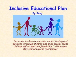 Inclusive Educational Plan By Greg  March 2011 “ Inclusion teaches compassion, understanding and patience for typical children and gives special needs children self-esteem and friendships.”  Gloria Jean Bass, Special Needs Coordinator 