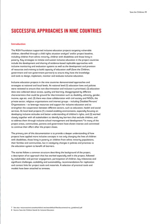 Save the Childrens 11
SUCCESSFUL APPROACHES IN NINE COUNTRIES
Introduction
The IKEA Foundation supported inclusive education projects targeting vulnerable
children, identified through a child rights situation analysis7
and/or project baseline,
including children from ethnic minority, children with disabilities and those living in
poverty. Key strategies to initiate and sustain inclusive education in the project countries
include the development and sharing of evidence-based replicable approaches with
inclusive monitoring and evaluation systems as well as the development and provision
of resources and training to build capacity of education staff (Save the Children,
government and non-government partners) to ensure they have the knowledge
and tools to design, implement, monitor and evaluate inclusive education.
Inclusive education projects in the nine countries demonstrated approaches and
strategies at national and local levels. At national level (1) education laws and policies
were reviewed to ensure that non-discrimination and inclusion is prioritised, (2) education
data was collected about access, quality and learning, disaggregated by different
characteristics that could be ground for discrimination such as disability, ethnicity, gender,
income, age etc. and, (3) there was close collaboration with civil society and NGOs, the
private sector, religious organisations and interest groups – including Disabled Persons’
Organisations – to leverage resources and support for inclusive education and to
strengthen the cooperation between different sectors, such as education, health and social
services. At local level projects (1) created enabling environments, especially focusing on
developing inclusive attitudes and better understanding of children’s rights, and (2) worked
closely together with all stakeholders to identify key barriers that exclude children, and
to address them through inclusive school management and development.8
In many of the
project areas, communities, parents and government have shown interest and committed
to continue their effort after the project closes.
The primary aim of this documentation is to provide a deeper understanding of how
projects have applied more inclusive concepts in not only changing the lives of children
with disabilities, those living in poverty or children from ethnic minority populations,
their families and communities, but in catalysing changes in policies and practices to
the education system to benefit all learners.
The stories follow a common structure describing the background of the project,
a description of an approach that has worked especially well in the project, followed
by stakeholder and partner engagement, participation of children, key milestones and
significant challenges, scalability and sustainability, recommendations for replication
and contact links for project tools and materials. A selection of practical tools and
models have been attached as annexes.
7 See also: resourcecentre.savethechildren.net/sites/default/files/documents/crsa_guidelines2.pdf
8 Source: Save the Children Stands for Inclusive Education
 