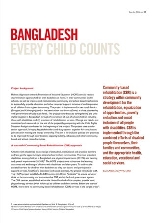 Save the Childrens 13
Project background
Holistic Approach towards Promotion of Inclusive Education (HOPE) aims to reduce
discrimination against children with disabilities at home, in their communities and in
schools, as well as improve and institutionalise community and school based mechanisms
to successfully provide education and other required support, inclusive of and responsive
to all children from a given community. The project is implemented in two rural districts
(Sirajganj and Kishorganj) and in one semi-urban sub-district (Savar) in close partnership
with government officials at all levels. The project contributes to strengthening the child
rights situation in Bangladesh through (1) enrolment of out-of-school children including
those with disabilities, and (2) provision of rehabilitation services. Change and results are
monitored and measured (at the end of the project) by comparing with the Child Rights
Situation Analysis conducted at the beginning of the project. The project uses a multi-
sector approach, bringing key stakeholders and duty-bearers together for consultation,
joint decision making and shared ownership. The aim is for inclusive policies and practices
to be improved through coordination, capacity building, advocacy and other community-
based and school related activities.
A successful Community Based Rehabilitation (CBR) approach
Children with disabilities face a range of attitudinal, institutional and practical barriers
and few get the opportunity to attend school in their communities. The most prevalent
disabilities among children in Bangladesh are physical impairments (31.13%) and hearing
and speech impairments (26.36%)9
. The HOPE project aims to improve the learning
outcomes and wellbeing of children with disabilities and their peers. To address the
societal barriers for children with disabilities so they can access and participate in
support services, healthcare, education and social activities, the project introduced CBR.
The HOPE project established 6 CBR centres in 6 Union Parishads10
to ensure services
close to the community and institutionalise CBR within the local government system.
The CBR centres, established within the Union Parishad office complex, provide basic
physiotherapy services (with follow up) to children and their families. Before the start of
HOPE, there were no community-based rehabilitation (CBR) services in the target areas11
.
BANGLADESH
EVERYCHILDCOUNTS
Community-based
rehabilitation (CBR) is a
strategy within community
development for the
rehabilitation, equalization
of opportunities, poverty
reduction and social
inclusion of all people
with disabilities. CBR is
implemented through the
combined efforts of disabled
people themselves, their
families and communities,
and the appropriate health,
education, vocational and
social services.
ILO, UNESCO  WHO, 2004
9 www.leonardcheshire.org/sites/default/files/Learing_Brief_IE_Bangladesh_2014.pdf
10 Union or Union Parishad is the smallest rural administrative and local government unit made up of nine Wards or villages
11 Source: Child Rights Situation Analysis Report (2016), Save the Children Bangladesh
 
