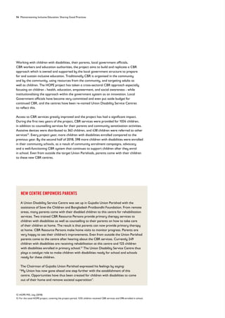 14 Mainstreaming Inclusive Education: Sharing Good Practices
Working with children with disabilities, their parents, local government officials,
CBR workers and education authorities, the project aims to build and replicate a CBR
approach which is owned and supported by the local government structure to prepare
for and sustain inclusive education. Traditionally CBR is organised in the community
and by the community, using resources from the community, and targeting adults as
well as children. The HOPE project has taken a cross-sectoral CBR approach especially
focusing on children - health, education, empowerment, and social awareness - while
institutionalising the approach within the government system as an innovation. Local
Government officials have become very committed and even put aside budget for
continued CBR, and the centres have been re-named Union Disability Service Centres
to reflect this.
Access to CBR services greatly improved and the project has had a significant impact.
During the first two years of the project, CBR services were provided for 1034 children,
in addition to counselling services for their parents and community sensitisation activities.
Assistive devices were distributed to 363 children, and 438 children were referred to other
services12
. Every project year, more children with disabilities enrolled compared to the
previous year. By the second half of 2018, 598 more children with disabilities were enrolled
in their community schools, as a result of community enrolment campaigns, advocacy
and a well-functioning CBR system that continues to support children after they enrol
in school. Even from outside the target Union Parishads, parents come with their children
to these new CBR centres.
NEW CENTRE EMPOWERS PARENTS
A Union Disability Service Centre was set up in Gujadia Union Parishad with the
assistance of Save the Children and Bangladesh Protibondhi Foundation. From remote
areas, many parents come with their disabled children to this centre for rehabilitation
services. Two trained CBR Resource Persons provide primary therapy services to
children with disabilities as well as counselling to their parents on how to take care
of their children at home. The result is that parents can now provide primary therapy
at home. CBR Resource Persons make home visits to monitor progress. Parents are
very happy to see their children’s improvements. Even from outside the Union Parishad
parents come to the centre after hearing about the CBR services. Currently 249
children with disabilities are receiving rehabilitation at this centre and 125 children
with disabilities enrolled in primary school.13
The Union Disability Service Centre thus
plays a catalyst role to make children with disabilities ready for school and schools
ready for these children.
The Chairman of Gujadia Union Parishad expressed his feelings by saying:
“My Union has now gone ahead one step further with the establishment of this
centre. Opportunities have thus been created for children with disabilities to come
out of their home and remove societal superstition”.
12 HOPE MIS, July (2018)
13 For the total HOPE project, covering the project period, 1335 children received CBR services and 598 enrolled in school.
 