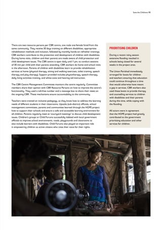 Save the Childrens 15
There are two resource persons per CBR centre, one male one female hired from the
same community. They receive 30 days training on different disabilities, appropriate
rehabilitation methods and inclusion, followed by monthly hands-on refresher trainings.
CBR workers contribute to the protection and development of children with disabilities.
During home visits, children and their parents are made aware of child protection and
child development issues. The CBR centre is open daily until 1 pm, to conduct sessions
of 30 min per child with their parents attending. CBR workers do home and school visits
in the afternoon. Parents of children with disabilities learn to provide rehabilitation
services at home (physical therapy, sitting and walking exercises, toilet training, speech
therapy and play therapy). Support provided includes physiotherapy, speech-therapy,
daily living activities training, and white-cane and hearing aid instruction.
The CBR Centre Management Committee monitors the centre regularly. Committee
members share their opinion with CBR Resource Persons on how to improve the centre’s
functionality. They used a toll-free number and a message box to share their views on
the ongoing CBR. These mechanisms ensure accountability to the community.
Teachers were trained on inclusive pedagogy, so they know how to address the learning
needs of different students in their classrooms. Upazila (sub-district) officials, school
management committees, parents and communities learned through the HOPE project
how to support their schools and ensure a safe and accessible learning environment for
all children. Parents regularly meet at ‘courtyard meetings’ to discuss child development
issues. Children’s groups or Child Forums successfully lobbied with local government
officials to improve school environments, roads, playgrounds and classrooms to
also include learners with disabilities. Child Forums also played an important role
in empowering children as active citizens who raise their voice for their rights.
PRIORITISING CHILDREN
During a recent rainy season
extensive flooding resulted in
schools being closed for several
weeks in the project area.
The Union Parishad immediately
arranged for boats for children
and teachers ensuring that education
could continue throughout a time
that would otherwise have meant
a gap in services. CBR workers also
used these boats to provide therapy
and counselling services to children
with disabilities and their parents
during this time, while coping with
the flooding.
All actors were in agreement
that the HOPE project had greatly
contributed to the government
prioritising education and other
services for children.
 