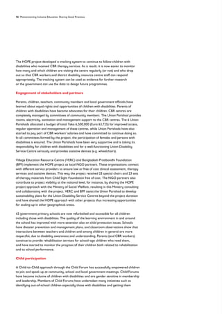 16 Mainstreaming Inclusive Education: Sharing Good Practices
The HOPE project developed a tracking system to continue to follow children with
disabilities who received CBR therapy services. As a result, it is now easier to monitor
how many and which children are visiting the centre regularly (or not) and who drop
out so that CBR workers and district disability resource centre staff can respond
appropriately. The tracking system can be used as evidence for further research
or the government can use the data to design future programmes.
Engagement of stakeholders and partners
Parents, children, teachers, community members and local government officials have
learned about equal rights and opportunities of children with disabilities. Parents of
children with disabilities have become advocates for their children. CBR centres are
completely managed by committees of community members. The Union Parishad provides
rooms, electricity, sanitation and management support to the CBR centres. The 6 Union
Parishads allocated a budget of total Taka 6,500,000 (Euro 63,725) for improved access,
regular operation and management of these centres, while Union Parishads have also
started to pay part of CBR workers’ salaries and have committed to continue doing so.
In all committees formed by the project, the participation of females and persons with
disabilities is ensured. The Union Parishads have been very supportive and is taking its
responsibility for children with disabilities and for a well-functioning Union Disability
Service Centre seriously and provides assistive devices (e.g. wheelchairs).
Village Education Resource Centre (VERC) and Bangladesh Protibondhi Foundation
(BPF) implement the HOPE project as local NGO partners. These organisations connect
with different service providers to ensure low or free of cost clinical assessment, therapy
services and assistive devices. This way the project received 23 special chairs and 23 sets
of therapy materials from Child Sight Foundation free of cost. The NGO partners also
contribute to project visibility at the national level, for instance, by sharing the HOPE
project approach with the Ministry of Social Welfare, resulting in this Ministry consulting
and collaborating with the project. VERC and BPF assist the Union Parishad to develop
sustainability plans for the Union Disability Service Centres beyond the project duration
and have shared the HOPE approach with other projects thus increasing opportunities
for scaling-up in other geographical areas.
45 government primary schools are now refurbished and accessible for all children
including those with disabilities. The quality of the learning environment in and around
the school has improved with more attention also on child protection issues. Schools
have disaster prevention and management plans, and classroom observations show that
interactions between teachers and children and among children in general are more
respectful, due to disability awareness and understanding. Parents (and CBR workers)
continue to provide rehabilitation services for school-age children who need them,
and have started to monitor the progress of their children both related to rehabilitation
and to school performance.
Child participation
A Child-to-Child approach through the Child Forum has successfully empowered children
to join and speak up at community, school and local government meetings. Child Forums
have become inclusive of children with disabilities and are gender sensitive in membership
and leadership. Members of Child Forums have undertaken many initiatives such as
identifying out-of-school children especially those with disabilities and getting them
 