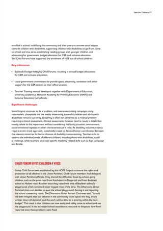 Save the Childrens 17
enrolled in school, mobilising the community and their peers to remove social stigma
towards children with disabilities, supporting children with disabilities to get from home
to school and vice versa, establishing reading groups with younger children, and
advocating for government budget allocation for CBR and inclusive education.
The Child Forums have supported the enrolment of 1679 out-of-school children.
Key milestones
• 
Successful budget lobby by Child Forums, resulting in annual budget allocations
for CBR and inclusive education;
• 
Local government commitment to provide space, electricity, sanitation and other
support for the CBR centres at their office location;
• 
Teacher Training manual developed together with Department of Education,
university academics, National Academy for Primary Education (NAPE) and
Inclusive Education Cell officials.
Significant challenges
Social stigma continues to be a problem, and awareness raising campaigns using
role-models, champions and the media showcasing successful children and adults with
disabilities remains a priority. Disability is often still perceived as a medical problem
requiring a clinical assessment. Clinical assessments however tend to result in labels that
mostly relate to the impairment without considering the family situation, environment,
social-emotional aspects or other characteristics of a child. As disability inclusive projects
require a twin-track approach, stakeholders need to demand better coordination between
the relevant ministries for better chances of disability mainstreaming. Teacher skills to
address the individual needs of different children, including those with disabilities, is still
a challenge, while teachers also need specific disability related skills such as Sign Language
and Braille.
CHILD FORUM GIVES CHILDREN A VOICE
Golap Child Forum was established by the HOPE Project to ensure the rights and
protection of all children in the Union Parishad. Child Forum members had dialogues
with Union Parishad officials. They shared the difficulties faced by school-going
children, such as the poor road from Kaichabari to Dagortali and from Bashbari
school to Nolam road. Another issue they raised was that of Bashbari school’s
playground, which remained water-logged most of the time. The Dhamsona Union
Parishad chairman decided to level the school playground, fencing it and repairing
the school connecting roads. The Dhamsona Union Parisad Chairman said, I could
not even imagine that our children in the community could speak this way. I have
written down all demands and the work will be done as a priority within the next
budget. The result is that children can now easily and safely come to school and use
the playground. It has increased school attendance rates and no dropouts have been
reported since these problems were fixed.
 