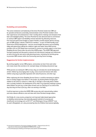 18 Mainstreaming Inclusive Education: Sharing Good Practices
Scalability and sustainability
The active involvement and leadership of the Union Parishad reveals how CBR can
be upscaled and become sustainably institutionalised. Union Parishad members share
their experiences and achievements in their monthly district meetings and champions have
been acknowledged publicly. The Union Parishad has also demonstrated its commitment
to continue CBR support and disability inclusive education by allocating resources
from the local government budget to support families, provide assistive devices and pay
part of CBR workers’ salaries. Child Forum members – as part of Child Friendly Local
Governance (CFLG) development - now join annual budget discussions and successfully
lobby with government officials for children’s rights and needs. Some NGO service
providers such as CSF Global have committed to continue to provide support to the Union
Disability Service Centre after the end of the HOPE project. The HOPE CBR approach
has been presented and discussed at national and international meetings and conferences
as well as during the new sector-wide planning process, motivating the working group
to promote CBR inclusion within the Community Learning Centre strategy.
Suggestions for further implementation
By working together across CBR projects, communities can learn from each other
and create cluster-like activities to for example design and develop educational toys.
While parents are waiting for CBR services, they can stimulate the overall development
of their children by encouraging them to play, move around and interact with other
children using easy to grip balls, big books with colourful pictures, and other toys.
When replicating the Union Disability Service Centre, it could be interesting to explore
how to actively engage more fathers in the project, by showing fathers bringing their
children to the centre or school in a video-clip, or through a case-study about a father
who is actively involved in the development of his child or by organising meetings at places
where fathers can join (e.g. at their place of work such as a factory) or at a time of the
day that they are free to join (e.g. when not working in the field).
It will be important to share the HOPE CBR success also with national policy makers
and invite relevant officials to visit and meet with Union Parishad change-makers.
And finally, for cross-country comparison and improved rights-based approaches
to disability mainstreaming, internationally agreed methods of screening and
classification-terminology such as ICF-CY14
and Washington Group-UNICEF15
must
be used in Bangladesh, as is also promoted by Save the Children International globally.
14 International Classification of Functioning, Disability and Health – Children  Youth (ICF-CY)
apps.who.int/iris/bitstream/handle/10665/43737/9789241547321_eng.pdf
15 www.washingtongroup-disability.com/washington-group-question-sets/child-disability/
 