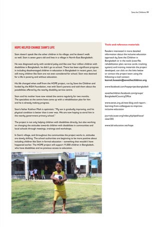 Save the Childrens 19
HOPE HELPED CHANGE SIAM'S LIFE
Siam doesn’t speak like the other children in his village, and he doesn’t walk
so well. Siam is seven years old and lives in a village in North-East Bangladesh.
He was diagnosed early with cerebral palsy and like over four million children with
disabilities in Bangladesh, he didn’t go to school. There has been significant progress
in including disadvantaged children in education in Bangladesh in recent years, but
still many children like Siam are not even considered for school. Siam was destined
for a life in poverty and without education.
His life changed when staff from the HOPE project, run by Save the Children and
funded by the IKEA Foundation, met with Siam’s parents and told them about the
possibilities offered by the nearby disability service centre.
Siam and his mother have now visited the centre regularly for two months.
The specialists at the centre have come up with a rehabilitation plan for him
and he is already making progress.
Siam’s father Kokhon Miah is optimistic: “My son is gradually improving, and his
physical condition is better than it ever was. We are now hoping to enrol him in
the nearby government primary school.”
The project is not only helping children with disabilities directly, but also working
on changing the attitudes towards children with disabilities in communities and
local schools through meetings, trainings and workshops.
In Siam’s village, and throughout the communities the project works in, attitudes
are slowly shifting. The school authorities are beginning to be more positive about
including children like Siam in formal education – something that wouldn’t have
happened earlier. The HOPE project will support 11,000 children in Bangladesh,
who have disabilities and no previous access to education.
Tools and reference materials
Readers interested in more detailed
information about the inclusive education
approach by Save the Children in
Bangladesh or in the tools (case-file;
rehabilitation plan; service cards; tracking
system) and training materials the project
developed, can click on the links below
or contact the project team using the
following e-mail contact:
kamal.hossain@savethechildren.org
www.facebook.com/hopeprojectbangladesh
savethechildren.facebook.com/groups/
BangladeshCountryOffice
www.eenet.org.uk/new-blog-and-report-
learning-from-colleagues-to-improve-
inclusive-education
journals.euser.org/index.php/ejed/issue/
view/202
www.bd-education.net/hope
 