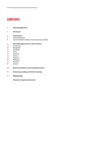 2 Mainstreaming Inclusive Education: Sharing Good Practices
3 Acknowledgements
		
4 Acronyms
6 Introduction
6 Inclusive Education
9 Save the Children Sweden’s inclusive education portfolio
11 Successful approaches in nine countries
11 Introduction
13 Bangladesh
21 Cambodia
29 China
37 Indonesia
45 Kosovo
53 Myanmar
61 Philippines
71 Romania
81 Vietnam
88 Recommendations and concluding remarks
91 Interesting reading and further learning
91 Bibliography
Annexes in separate document
CONTENTS
 