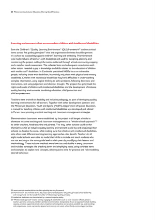 22 Mainstreaming Inclusive Education: Sharing Good Practices
Learning environments that accommodate children with intellectual disabilities
Save the Children’s “Quality Learning Environment” (QLE) framework20
outlines critical
items across five guiding principles21
that the organisation believes should be present
in a school to successfully support children’s learning and wellbeing. This framework
was made inclusive of learners with disabilities and used for designing, planning and
monitoring the project, adding information collected through school-community mapping
and a teacher needs assessment. The collected data and subsequent consultation with
other actors revealed a gap in knowledge and skills related to the education of children
with intellectual22
disabilities. In Cambodia specialised NGOs focus on vulnerable
people, including those with disabilities, but mostly only those with physical and sensory
disabilities. Children with intellectual disabilities may have difficulties in understanding
complex information, using logical thinking to solve problems, following directions and
instructions, and using judgement and abstract thought. The project thus prioritised the
rights and needs of children with intellectual disabilities and the development of inclusive
quality learning environments, combining education, child protection and
child empowerment.
Teachers were trained on disability and inclusive pedagogy, as part of developing quality
learning environments for all learners. Together with other development partners and
the Ministry of Education, Youth and Sports (MoEYS), Department of Special Education,
a manual for teaching children with intellectual disabilities was developed and piloted
in Pursat, incorporating practical teaching and classroom management strategies.
Demonstration classrooms were established by the project in all target schools to
showcase inclusive teaching and classroom management as a “whole-school approach”23
to other teachers, head teachers and parents. This way, other schools could see for
themselves what an inclusive quality learning environment looks like and encourage their
schools to develop the same, while making sure that children with intellectual disabilities,
who often need different teaching-learning approaches, also benefit. Teachers in all
eight model schools were able to model their skills to include and teach students who
are not working at the same grade level as their peers by modifying their lessons and
methodology. These inclusive methods were low-cost and doable in every classroom
and included strategies like breaking down and simplifying tasks, using concrete items
and examples to explain new concepts, allowing extra time for practice and role modelling
desired behaviour.
20 resourcecentre.savethechildren.net/library/quality-learning-framework
21	
The framework was reviewed during the project period and adapted a 5th guiding principle (school leadership
and management) and decreased the number of indicators per guiding principle.
22 Intellectual disabilities are characterised by a reduced cognitive ability.
23	
“Whole school approach” implies actively engaging all stakeholders such as local education officials, (head-)
teachers, parents, community members and learners themselves. Components of such an approach include: building
capacity, create a supportive school culture, implement school policies and practices, establish key understandings
and competencies, create a protective physical environment and sustain school-family-community partnerships.
 