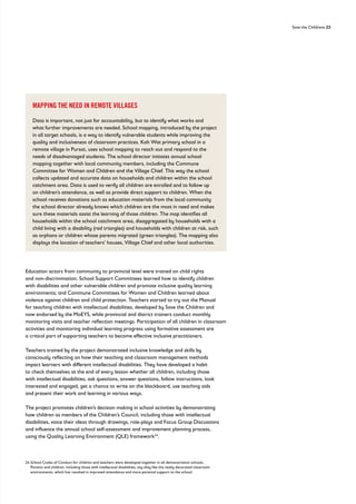 Save the Childrens 23
Education actors from community to provincial level were trained on child rights
and non-discrimination. School Support Committees learned how to identify children
with disabilities and other vulnerable children and promote inclusive quality learning
environments; and Commune Committees for Women and Children learned about
violence against children and child protection. Teachers started to try out the Manual
for teaching children with intellectual disabilities, developed by Save the Children and
now endorsed by the MoEYS, while provincial and district trainers conduct monthly
monitoring visits and teacher reflection meetings. Participation of all children in classroom
activities and monitoring individual learning progress using formative assessment are
a critical part of supporting teachers to become effective inclusive practitioners.
Teachers trained by the project demonstrated inclusive knowledge and skills by
consciously reflecting on how their teaching and classroom management methods
impact learners with different intellectual disabilities. They have developed a habit
to check themselves at the end of every lesson whether all children, including those
with intellectual disabilities, ask questions, answer questions, follow instructions, look
interested and engaged, get a chance to write on the blackboard, use teaching aids
and present their work and learning in various ways.
The project promotes children’s decision making in school activities by demonstrating
how children as members of the Children’s Council, including those with intellectual
disabilities, voice their ideas through drawings, role-plays and Focus Group Discussions
and influence the annual school self-assessment and improvement planning process,
using the Quality Learning Environment (QLE) framework24
.
MAPPING THE NEED IN REMOTE VILLAGES
Data is important, not just for accountability, but to identify what works and
what further improvements are needed. School mapping, introduced by the project
in all target schools, is a way to identify vulnerable students while improving the
quality and inclusiveness of classroom practices. Koh Wat primary school in a
remote village in Pursat, uses school mapping to reach out and respond to the
needs of disadvantaged students. The school director initiates annual school
mapping together with local community members, including the Commune
Committee for Women and Children and the Village Chief. This way the school
collects updated and accurate data on households and children within the school
catchment area. Data is used to verify all children are enrolled and to follow up
on children’s attendance, as well as provide direct support to children. When the
school receives donations such as education materials from the local community
the school director already knows which children are the most in need and makes
sure these materials assist the learning of those children. The map identifies all
households within the school catchment area, disaggregated by households with a
child living with a disability (red triangles) and households with children at risk, such
as orphans or children whose parents migrated (green triangles). The mapping also
displays the location of teachers’ houses, Village Chief and other local authorities.
24	
School Codes of Conduct for children and teachers were developed together in all demonstration schools.
Parents and children, including those with intellectual disabilities, say they like the newly decorated classroom
environments, which has resulted in improved attendance and more parental support to the school.
 