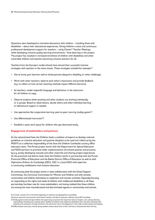 24 Mainstreaming Inclusive Education: Sharing Good Practices
Questions were developed to stimulate discussions with children – including those with
disabilities – about their educational experiences. Giving children a voice and continuous
professional development support for teachers – using Cluster25
Teacher Meetings,
while developing inclusive quality learning environments - have been key in this project.
The project has resulted in increased enrolment of children with disabilities and other
vulnerable children and teachers becoming inclusive teachers for all.
Teachers from the 8 project model schools have shared their successful inclusive
strategies with teachers in the same cluster. These strategies included for example:26
• 
Get to know your learners well as whole persons (beyond a disability or other challenge);
• 
Work with other teachers; observe each other’s classrooms and provide feedback
(e.g. to reflect on how certain teaching methods impact different learners);
• 
As teachers, model respectful language and behaviour in the classroom
for all children to copy;
• 
Observe students while teaching and when students are working individually
or in groups. Based on observations, decide where and when individual learning
or behavioural support is needed;
• Use approaches like cooperative learning, peer-to-peer tutoring, buddy-system27
;
• Use differentiated instruction28
;
• Establish a quiet work space for children who get distracted easily.
Engagement of stakeholders and partners
At the national level Save the Children leads a coalition of experts to develop national
guidelines on inclusive education and positive discipline to be used and rolled out by the
MOEYS as a collective responsibility of the Save the Children Cambodia country office
education team. The Pursat project works with the Department for Special Education
and NGO partners to promote wider implementation of inclusive policies and practices
by e.g. jointly developing manuals and other materials and sharing project experiences.
At the provincial and district level, Save the Children works in partnership with the Pursat
Provincial Office of Education and the Bakan District Office of Education as well as with
Opérations Enfants du Cambodge (OEC). OEC is a local NGO with expertise
in community mobilisation and inclusive education.
At community level the project works in close collaboration with the School Support
Committees, the Commune Committees for Women and Children and with schools,
communities and children themselves to implement and monitor activities. Especially focusing
on responding to the rights and needs of children with intellectual disabilities in all these
partnerships has been new for most stakeholders, not having realised that these children
are among the most misunderstood and discriminated against in communities and schools.
25	
A cluster consists of 5 to 10 schools depending on distance and geographical accessibility.
26 Source: personal communication with (head-) teachers and district education officials during 2017 workshop.
27	
Buddy systems teach and give children the opportunity to practice the important values of respect, care, valuing diversity,
responsibility, friendship and including others. Buddies of children with intellectual disabilities learn the skills associated with
empathy and compassion through activities in the classroom and at the playground. It also helps combat teasing and bullying.
28 Differentiated instruction involves giving students choices about how to learn and how to demonstrate their learning.
 