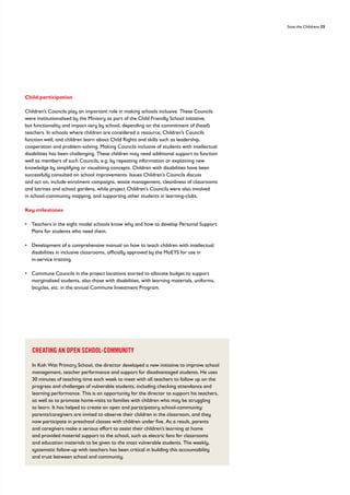 Save the Childrens 25
Child participation
Children’s Councils play an important role in making schools inclusive. These Councils
were institutionalised by the Ministry as part of the Child Friendly School initiative,
but functionality and impact vary by school, depending on the commitment of (head)
teachers. In schools where children are considered a resource, Children’s Councils
function well, and children learn about Child Rights and skills such as leadership,
cooperation and problem-solving. Making Councils inclusive of students with intellectual
disabilities has been challenging. These children may need additional support to function
well as members of such Councils, e.g. by repeating information or explaining new
knowledge by simplifying or visualising concepts. Children with disabilities have been
successfully consulted on school improvements. Issues Children’s Councils discuss
and act on, include enrolment campaigns, waste management, cleanliness of classrooms
and latrines and school gardens, while project Children’s Councils were also involved
in school-community mapping, and supporting other students in learning-clubs.
Key milestones
• 
Teachers in the eight model schools know why and how to develop Personal Support
Plans for students who need them.
• 
Development of a comprehensive manual on how to teach children with intellectual
disabilities in inclusive classrooms, officially approved by the MoEYS for use in
in-service training.
• 
Commune Councils in the project locations started to allocate budget to support
marginalised students, also those with disabilities, with learning materials, uniforms,
bicycles, etc. in the annual Commune Investment Program.
CREATING AN OPEN SCHOOL-COMMUNITY
In Koh Wat Primary School, the director developed a new initiative to improve school
management, teacher performance and support for disadvantaged students. He uses
30 minutes of teaching time each week to meet with all teachers to follow up on the
progress and challenges of vulnerable students, including checking attendance and
learning performance. This is an opportunity for the director to support his teachers,
as well as to promote home-visits to families with children who may be struggling
to learn. It has helped to create an open and participatory school-community:
parents/caregivers are invited to observe their children in the classroom, and they
now participate in preschool classes with children under five. As a result, parents
and caregivers make a serious effort to assist their children’s learning at home
and provided material support to the school, such as electric fans for classrooms
and education materials to be given to the most vulnerable students. The weekly,
systematic follow-up with teachers has been critical in building this accountability
and trust between school and community.
 