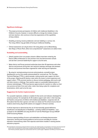 26 Mainstreaming Inclusive Education: Sharing Good Practices
Significant challenges
• 
The project promotes participation of children with intellectual disabilities in the
Children’s Councils, however, it remains difficult to change the mindsets of peers
and even teachers, who continue to have low expectations of the capabilities
of these children.
• 
Disability screening remains problematic and over-labelling is a serious risk.
Too many children may get labels of having an intellectual disability.
• 
Clinical assessments can only be done in far-away places such as Battambang,
Siem Reap or Phnom Penh, while more comprehensive29
assessments are seldom done.
Scalability and sustainability
• 
(Head-) teachers from non-project schools in Bakan have been invited by the
District Office of Education to visit and learn from the demonstration schools
and ask their commune leadership for support to do the same.
• 
Bakan district and Pursat provincial authorities share their IE experiences with other
districts and provinces during their own technical meetings; exchange visits between
districts and provinces have been organised for wider learning and replication.
• By using (or reviving) existing structures and procedures, successful project
developments can be more easily institutionalised for continued use. The Thursday
Technical Meetings (TTM) is a good example, making teacher peer support the heart
of the project. Experienced IE teachers meet within the cluster to share experience and
support others. TTMs promote teachers to discuss inclusive pedagogy, what works well
and what remains a challenge. Here teachers agree on sustainable implementation of
inclusive methodologies. TTMs have become opportunities for teachers to reflect on their
own practice and learn from each other, rather than being a place for complaints and
lamentations, which used to be the case.
Suggestions for further implementation
For successful replication, evidence is needed of what works and indicators developed for
inclusive practices. For example be: (1) All students support each other in their learning,
(2) Teachers and parents of children with (intellectual) disabilities cooperate well, (3)
All students feel that their opinions and views are valued, (4) The school ensures that all
students attend every day (5) All students are engaged in all lesson activities.
It will be important to demonstrate the use of internationally agreed definitions,
classification and identification of disabilities – including intellectual disabilities - such
as based on the UNCRPD and using the ICF-CY and the Washington Group-UNICEF
Child Functioning Module.
Continue capacity building of actors and stakeholders and develop demonstration
classrooms, working with existing platforms and structures and lobby for inclusive
education mainstreaming rather than separate stand-alone modules in existing teacher
education programs.
29	
Comprehensive assessments go beyond clinical screening, also collecting data on participation restrictions and environmental
factors which are essential for constructing a complete understanding of disability. This includes e.g. identification of
discriminatory attitudes, physical and communication barriers as well as gaps in legislation and delivery of inclusive services.
 