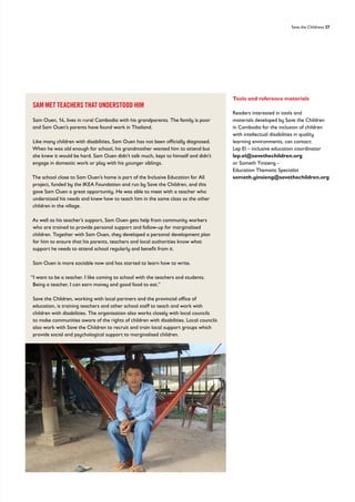 Save the Childrens 27
SAM MET TEACHERS THAT UNDERSTOOD HIM
Sam Ouen, 14, lives in rural Cambodia with his grandparents. The family is poor
and Sam Ouen’s parents have found work in Thailand.
Like many children with disabilities, Sam Ouen has not been officially diagnosed.
When he was old enough for school, his grandmother wanted him to attend but
she knew it would be hard. Sam Ouen didn’t talk much, kept to himself and didn’t
engage in domestic work or play with his younger siblings.
The school close to Sam Ouen’s home is part of the Inclusive Education for All
project, funded by the IKEA Foundation and run by Save the Children, and this
gave Sam Ouen a great opportunity. He was able to meet with a teacher who
understood his needs and knew how to teach him in the same class as the other
children in the village.
As well as his teacher’s support, Sam Ouen gets help from community workers
who are trained to provide personal support and follow-up for marginalised
children. Together with Sam Ouen, they developed a personal development plan
for him to ensure that his parents, teachers and local authorities know what
support he needs to attend school regularly and benefit from it.
Sam Ouen is more sociable now and has started to learn how to write.
“I want to be a teacher. I like coming to school with the teachers and students.
Being a teacher, I can earn money and good food to eat.”
Save the Children, working with local partners and the provincial office of
education, is training teachers and other school staff to teach and work with
children with disabilities. The organisation also works closely with local councils
to make communities aware of the rights of children with disabilities. Local councils
also work with Save the Children to recruit and train local support groups which
provide social and psychological support to marginalised children.
Tools and reference materials
Readers interested in tools and
materials developed by Save the Children
in Cambodia for the inclusion of children
with intellectual disabilities in quality
learning environments, can contact:
Lep El – inclusive education coordinator
lep.el@savethechildren.org
or Someth Yinsieng -
Education Thematic Specialist
someth.yinsieng@savethechildren.org
 