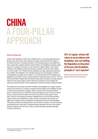Save the Childrens 29
Project background
Children with disabilities in China face multiple barriers to accessing quality education,
because local schools have little capacity to manage inclusive practice that supports
all children’s learning. The policy framework is still relatively weak and incomplete and
there is generally a negative attitude towards children with disabilities attending regular
schools. For example, some of the concerns parents of typical children voice include:
“Children with disabilities will disturb classroom discipline and distract other children
from their studies”, and “Children without disabilities will copy inappropriate behaviour
from children with disabilities” and “Teachers will pay too much attention to children
with disabilities and neglect other children”30
. It is estimated that 72.7% of children with
disabilities are enrolled in school, of whom 50% go to special education schools31
. The role
of Save the Children Sweden/Save the Children International has been to provide technical
support for the project design, tools for Monitoring, Evaluation, Accountability and
Learning, training materials, and the development of inclusive education quality indicators.
The project aims to increase enrolment of children with disabilities into regular inclusive
schools and contribute to a change in attitudes towards children with disabilities through
a national inclusive education campaign. Resource centres (in Pi county and Wuhou
district in Sichuan province; in Weishan county and Jingdong county in Yunnan province
acting as regional technical hubs) and resource rooms (one in every regular school
with a resource room teacher) have been established and are now functioning well to
support students with disabilities in regular schools. Local government partners are
supported to implement the new Regulation on Education for Persons with Disabilities.
The project promotes the existing online in-service teacher training on inclusive education
and advocates with universities to integrate inclusive education into pre-service teacher
education programs with the aim to scale up inclusive education activities especially
in Sichuan and Yunnan.
CHINA
AFOUR-PILLAR
APPROACH
43% of regular schools still
refuse to enrol children with
disabilities, thus not fulfilling
the Regulation on Education
of Persons with Disabilities
principle of “zero rejection”
2018 survey by Save the Children China,
Inclusion China and One Foundation
30 Survey commissioned by Save the Children China in 2018
31 CDPF (2013) Annual Report
 