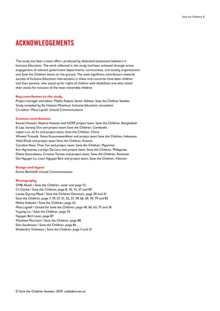 Save the Childrens 3
ACKNOWLEDGEMENTS
This study has been a team effort, produced by dedicated passionate believers in
Inclusive Education. The work reflected in this study had been achieved through active
engagement of relevant government departments, communities, civil society organisations
and Save the Children teams on the ground. The most significant contributors towards
success of Inclusive Education interventions in these nine countries have been children
and their parents, who stood up for rights of children with disabilities and who raised
their voices for inclusion of the most vulnerable children.
Key contributors to the study
Project manager and editor: Maliha Kabani, Senior Advisor, Save the Children Sweden
Study compiled by Els Heijnen-Maathuis, Inclusive Education consultant
Co-editor: Mats Lignell, Unsaid Communications
Content contributions
Kamal Hossain, Najmul Hossain and HOPE project team, Save the Children, Bangladesh
El Lep, Sarang Out and project team Save the Children, Cambodia
Liqian Luo, Jin Fu and project team, Save the Children, China
Wiwied Trisnadi, Yanto Kusumawardhani and project team Save the Children, Indonesia
Valid Zhubi and project team Save the Children, Kosovo
Caroline Naw, Than Tun and project team, Save the Children, Myanmar
Kim Agravante, Lorelyn De Lara and project team, Save the Children, Philippines
Diana Stanculeanu, Cristina Tanase and project team, Save the Children, Romania
Gia Nguyen Lu, Loan Nguyen Bich and project team, Save the Children, Vietnam
Design and layout
Emma Bechtloff, Unsaid Communications
Photography
GMB Akash / Save the Children, cover and page 13
CJ Clarke / Save the Children, page 8, 10, 15, 37 and 89
Louise Dyring Mbae / Save the Children Denmark, page 29 and 31
Save the Children, page 7, 19, 27, 51, 52, 57, 59, 66, 69, 70, 79 and 83
Melita Kabashi / Save the Children, page 45
Mats Lignell / Unsaid for Save the Children, page 48, 60, 63, 75 and 76
Yuyang Liu / Save the Children, page 35
Nguyen Bich Loan, page 87
Matthew Morrison / Save the Children, page 80
Dan Sandmoen / Save the Children, page 84
Shailendra Yashwant / Save the Children, page 5 and 21
© Save the Children Sweden, 2019. raddabarnen.se
 