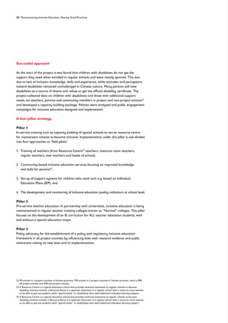 30 Mainstreaming Inclusive Education: Sharing Good Practices
Successful approach
At the start of the project it was found that children with disabilities do not get the
support they need when enrolled in regular schools and were mostly ignored. This was
due to lack of inclusion knowledge, skills and experience, while attitudes and perceptions
toward disabilities remained unchallenged in Chinese culture. Many parents still view
disabilities as a source of shame and refuse to get the official disability certificate. The
project collected data on children with disabilities and those with additional support
needs, on teachers, parents and community members in project and non-project schools32
and developed a capacity building package. Policies were analysed and public engagement
campaigns for inclusive education designed and implemented.
A four-pillar strategy
Pillar 1
In-service training such as capacity building of special schools to act as resource centre
for mainstream schools to become inclusive. Implementation under this pillar is sub-divided
into four approaches or ‘field pilots’:
1. 
Training of teachers (from Resource Centre33
teachers, resource room teachers,
regular teachers, new teachers and heads of school),
2. 
Community-based inclusive education services focusing on improved knowledge
and skills for parents34
,
3. 
Set-up of support systems for children who need such e.g. based on Individual
Education Plans (IEP), and
4. 
The development and monitoring of inclusive education quality indicators at school level.
Pillar 2
Pre-service teacher education: In partnership with universities, inclusive education is being
mainstreamed in regular teacher training colleges known as “Normal” colleges. This pillar
focuses on the development of an IE curriculum for ALL teacher education students, with
and without a special education major.
Pillar 3
Policy advocacy for the establishment of a policy and regulatory inclusive education
framework in all project counties by influencing laws with research evidence and public
awareness raising on new laws and its implementation.
32	
99 schools in 2 project counties in Sichuan province; 199 schools in 2 project counties in Yunnan province, total is 298:
40 project schools and 258 non-project schools.
33	
A Resource Centre is a special education school that provides technical assistance to regular schools to become
disability inclusive schools; a Resource Room is a separate classroom in a regular school with a resource room teacher
to be able to pull out students (with “special needs” or disabilities) who need additional individual learning support.
34	
A Resource Centre is a special education school that provides technical assistance to regular schools to become
disability inclusive schools; a Resource Room is a separate classroom in a regular school with a resource room teacher
to be able to pull out students (with “special needs” or disabilities) who need additional individual learning support.
 