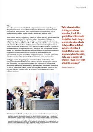 Save the Childrens 31
Pillar 4
Joint public campaigns with other NGOs and parents’ organisations to challenge and
change negative stigma associated with children with disabilities in mainstream schools
using research, charity concerts, metro advertisements, children’s activities (such as
Student Reporter Club and inclusive Summer Camp) as well as (social) media.
Supporting the teacher training system towards an inclusive approach has been especially
successful, because teachers felt they lacked inclusive knowledge and skills and were
eager to change that. The project thus developed a training program to help teachers
develop and use Individual Education Plans (IEP) and provide individual support to children
with disabilities. Resource Room Teachers designed activities considering the individual
needs of learners with disabilities and based on their IEPs35
. Resource Room Teachers use
various strategies in the resource room and in the regular class to support the inclusion
process, such as changing the classroom seating arrangement, providing multiple sensory
presentations of lessons, allowing children to express what they are learning
in different ways like visual, auditory and kinaesthetic, reducing the number and difficulty
of assignments, and adapting and simplifying the lesson for better understanding.
The biggest positive change the project team witnessed was teachers being willing
to support children with disabilities using Individual Education Plans (IEP) and individual
case management. The project agreed with the local government to routinely hold
coordination meetings and develop capacity of local partners to implement and monitor
the process and progress towards inclusive education. Every semester, monitoring visits
are made to project schools to follow up on teachers’ inclusive classroom practice
and document those.
“
Before I received the
training on inclusive
education, I took it for
granted that children with
disabilities should study in
special education schools,
but when I learned about
inclusive education, I
decided to learn more and
improve my teaching skills
to be able to support all
children. I think every child
should be accepted.”
Resource teacher Liu Li
35	
An Individual Education Plan (IEP) is a plan for the school-year for students with specific learning support needs, for
example due to a disability. It describes how the child learns, how s/he best demonstrates what s/he has learned and
what teachers and other service providers will do to help the child learn more effectively. The IEP is developed by a
multi-sectoral team of teachers, support personnel, parents and as much as possible the student. A child-friendly IEP
is important to actively and meaningfully engage students themselves to feel more involved in their education and thus
more motivated to reach the targets they have helped to set for themselves. Not all children with disabilities have
IEPs, many such as those with more individual learning needs such as learning disability, ADHD or with behaviour and
emotional problems have an intervention strategy. However, in China the local education bureau and resource centre
request resource room teachers to make an IEP for children with a disability certificate.
 