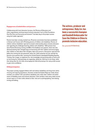 32 Mainstreaming Inclusive Education: Sharing Good Practices
Engagement of stakeholders and partners
Collaborating with local education bureaus, the Ministry of Education and
other organisations working toward inclusive education such as One Foundation,
One Plus One and Humanity and Inclusion36
has been key to the project success
using the 4-pillar approach.
Parents have been actively involved too; 29 parent committees have been established
in Sichuan and Yunnan with 47% being parents of children with disabilities. Parents of
children without disabilities reported increased understanding about inclusive education
and regarding the challenges faced by children with disabilities. 1,845 parents have
done Positive Parenting training and 80% of the feedback was positive, which was also
demonstrated by their changed ways of interacting with their children and encouraging
their children to talk about their thoughts, ideas and concerns. One parent reported that
before the training she was pessimistic about her child’s potential, but her attitude has
become more positive after receiving the (United Nations developed) Disability Equality
Training. She is eager to implement her new knowledge and parenting skills at home such
as instructing her child positively not negatively, telling her child how to do things rather
than doing them for the child, encouraging the child and praising it for every small success
to gain more confidence.
Child participation
The project actively engaged children with and without disabilities and those from ethnic
minority and majority populations. Activities include the Student Reporter Clubs whose
members are children with and without disabilities who make other children and adults
aware of disability issues and inclusive education. Club members meet every week around
certain topics or to learn skills related to their role such as photographing, interviewing,
writing and editing.
The actress, producer and
entrepreneur, Ruby Lin, has
been a successful champion
and Goodwill Ambassador for
Save the Children in China to
promote inclusive education.
See: youtu.be/a7H7GB453UQ
36 Previously called Handicap International
 