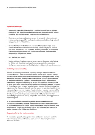 34 Mainstreaming Inclusive Education: Sharing Good Practices
Significant challenges
• 
Development towards inclusive education is a long-term change process, a 3-year
project is not able to institutionalise such a change and mainstream schools still lack
knowledge, skills and experience in implementing inclusive education.
• 
Most mainstream teacher education programs do not provide inclusive education
training, leaving newly qualified teachers without the specialised knowledge and skills
to support children with disabilities.
• 
Parents of children with disabilities are unaware of their children’s rights to, for
example, health and education services. Especially parents living in rural areas or
from ethnic minorities lack such knowledge, while they also tend to be less involved
in decision-making processes in their schools and communities and thus miss the
opportunity to lobby for their children.
• Lack of strong legal support.
• 
Existing policies and regulations such as human resource allocations, public funding
for children with disabilities, teacher performance appraisal rules, and student
development assessments are not disability inclusive and thus hinder such developments.
Scalability and sustainability
Activities are becoming sustainable by supporting municipal and provincial Special
Education Resource Centres in Sichuan and Yunnan to scale up the in-service inclusive
education teacher training (both online and offline) and by assisting the Chinese Society
of Education to promote and share the inclusive education course to other universities.
By developing an evaluation framework together with the Ministry of Education to
implement the Regulation on Education for Persons with Disabilities, counties can now
be better supported to ensure their schools are (becoming) inclusive as part of the system.
As the local government owns and leads the inclusive education development, they have
experienced what changes can be made and what support is required and feasible. In this
manner, local government partners can share their inclusive education practice model at
other levels of the system and promote to institutionalise inclusive education at all levels.
Already, regular municipal supervision has improved, and IE project counties have
received a higher government ranking compared to other counties, showing government
project recognition.
At the national level successful advocacy for the revision of the Regulation on
Education for Persons with Disabilities has led to a strong central government support
for inclusive education and for regular schools to improve the quality of education while
accommodating the educational needs of children with disabilities (zero tolerance for
regular schools to refuse children with disabilities).
Suggestions for further implementation
To replicate the approach, it is suggested that a collaborative structure is established
between resource centres and resource rooms to ensure effective implementation
of inclusive education.
 