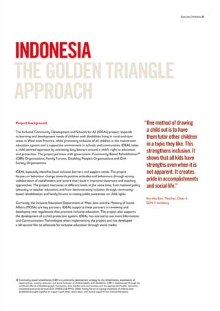 Save the Childrens 37
Project background
The Inclusive Community Development and Schools for All (IDEAL) project responds
to learning and development needs of children with disabilities living in rural and slum
areas in West Java Province, while promoting inclusion of all children in the mainstream
education system and a supportive environment in schools and communities. IDEAL takes
a child-centred approach by activating duty bearers around a child’s right to education
and protection. The project partners with government, Community-Based Rehabilitation38
(CBR) Organisations, Family Forums, Disability People’s Organisations and Civil
Society Organisations.
IDEAL especially identifies local inclusion barriers and support needs. The project
focuses on behaviour change towards positive attitudes and behaviours through strong
collaboration of stakeholders and actors that result in improved classroom and teaching
approaches. The project intervenes at different levels at the same time, from national policy
advocacy to teacher education, and from demonstrating inclusion through community-
based rehabilitation and family forums to raising public awareness on child rights.
Currently, the Inclusive Education Department of West Java and the Ministry of Social
Affairs (MOSA) are key partners. IDEAL supports these partners in reviewing and
developing new regulations that promote inclusive education. The project also supports
the development of a child protection system. IDEAL has started to use more Information
and Communication Technologies when implementing the project and has developed
a 60-second film to advocate for inclusive education through social media.
INDONESIA
THEGOLDENTRIANGLE
APPROACH
“
One method of drawing
a child out is to have
them tutor other children
in a topic they like. This
strengthens inclusion. It
shows that all kids have
strengths even when it is
not apparent. It creates
pride in accomplishments
and social life.”
Kartika Sari, Teacher, Class 4,
SDN 3 Lembang
38	
Community-based rehabilitation (CBR) is a community development strategy for the rehabilitation, equalisation of
opportunities, poverty reduction and social inclusion of children/adults with disabilities. CBR is implemented through the
combined efforts of disabled people themselves, their families and communities, and the appropriate health, education,
vocational and social services (ILO, UNESCO  WHO, 2004). Family Forum is a group of parents of children with
disabilities brought together to support each other, share ideas, and receive support from trained therapists.
 