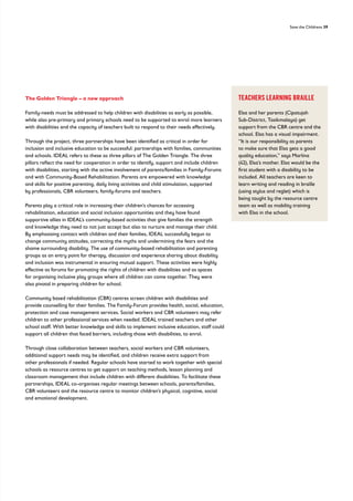 Save the Childrens 39
The Golden Triangle – a new approach
Family-needs must be addressed to help children with disabilities as early as possible,
while also pre-primary and primary schools need to be supported to enrol more learners
with disabilities and the capacity of teachers built to respond to their needs effectively.
Through the project, three partnerships have been identified as critical in order for
inclusion and inclusive education to be successful: partnerships with families, communities
and schools. IDEAL refers to these as three pillars of The Golden Triangle. The three
pillars reflect the need for cooperation in order to identify, support and include children
with disabilities, starting with the active involvement of parents/families in Family-Forums
and with Community-Based Rehabilitation. Parents are empowered with knowledge
and skills for positive parenting, daily living activities and child stimulation, supported
by professionals, CBR volunteers, family-forums and teachers.
Parents play a critical role in increasing their children’s chances for accessing
rehabilitation, education and social inclusion opportunities and they have found
supportive allies in IDEAL’s community-based activities that give families the strength
and knowledge they need to not just accept but also to nurture and manage their child.
By emphasising contact with children and their families, IDEAL successfully begun to
change community attitudes, correcting the myths and undermining the fears and the
shame surrounding disability. The use of community-based rehabilitation and parenting
groups as an entry point for therapy, discussion and experience sharing about disability
and inclusion was instrumental in ensuring mutual support. These activities were highly
effective as forums for promoting the rights of children with disabilities and as spaces
for organising inclusive play groups where all children can come together. They were
also pivotal in preparing children for school.
Community based rehabilitation (CBR) centres screen children with disabilities and
provide counselling for their families. The Family-Forum provides health, social, education,
protection and case management services. Social workers and CBR volunteers may refer
children to other professional services when needed. IDEAL trained teachers and other
school staff. With better knowledge and skills to implement inclusive education, staff could
support all children that faced barriers, including those with disabilities, to enrol.
Through close collaboration between teachers, social workers and CBR volunteers,
additional support needs may be identified, and children receive extra support from
other professionals if needed. Regular schools have started to work together with special
schools as resource centres to get support on teaching methods, lesson planning and
classroom management that include children with different disabilities. To facilitate these
partnerships, IDEAL co-organises regular meetings between schools, parents/families,
CBR volunteers and the resource centre to monitor children’s physical, cognitive, social
and emotional development.
TEACHERS LEARNING BRAILLE
Elsa and her parents (Cipatujah
Sub-District, Tasikmalaya) get
support from the CBR centre and the
school. Elsa has a visual impairment.
“It is our responsibility as parents
to make sure that Elsa gets a good
quality education,” says Marlina
(42), Elsa’s mother. Elsa would be the
first student with a disability to be
included. All teachers are keen to
learn writing and reading in braille
(using stylus and reglet) which is
being taught by the resource centre
team as well as mobility training
with Elsa in the school.
 
