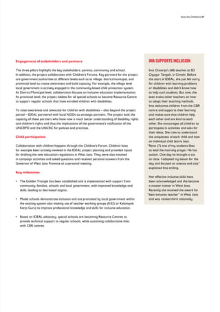 Save the Childrens 41
Engagement of stakeholders and partners
The three pillars highlight the key stakeholders: parents, community and school.
In addition, the project collaborates with Children’s Forums. Key partners for the project
are government authorities at different levels such as at village, district/municipal, and
provincial level to create awareness and build capacity. For example, the village level
local government is actively engaged in the community-based child protection system.
At District/Municipal level, collaboration focuses on inclusive education implementation.
At provincial level, the project lobbies for all special schools to become Resource Centre
to support regular schools that have enrolled children with disabilities.
To raise awareness and advocate for children with disabilities – also beyond the project
period – IDEAL partnered with local NGOs as strategic partners. The project built the
capacity of these partners who have now a much better understanding of disability rights
and children’s rights and thus the implications of the government’s ratification of the
UNCRPD and the UNCRC for policies and practices.
Child participation
Collaboration with children happens through the Children’s Forum. Children have
for example been actively involved in the IDEAL project planning and provided inputs
for drafting the new education regulations in West Java. They were also involved
in campaign activities and asked questions and received personal answers from the
Governor of West Java Province at a personal meeting.
Key milestones
• 
The Golden Triangle has been established and is implemented with support from
community, families, schools and local government, with improved knowledge and
skills, leading to decreased stigma.
• 
Model schools demonstrate inclusion and are promoted by local government within
the existing system also making use of teacher working groups (KKG or Kelompok
Kerja Guru) to improve professional knowledge and skills for inclusive education.
• 
Based on IDEAL advocacy, special schools are becoming Resource Centres to
provide technical support to regular schools, while sustaining collaborative links
with CBR centres.
IMA SUPPORTS INCLUSION
Ima Choerija’s (48) teaches at SD
Cigugur Tengah, in Cimahi. Before
the start of IDEAL, she just felt sorry
for children with learning problems
or disabilities and didn’t know how
to help such students. But now, she
even trains other teachers on how
to adapt their teaching methods.
Ima welcomes children from the CBR
centre and supports their learning
and makes sure that children help
each other and are kind to each
other. She encourages all children to
participate in activities and asks for
their ideas. She tries to understand
the uniqueness of each child and how
an individual child learns best.
“Reno (7) one of my students likes
to lead the morning prayer. He has
autism. One day he brought a cat
to class. I adapted my lesson for the
day and focused on science and cats”
explained Ima smiling.
Her effective inclusive skills have
been acknowledged and she became
a master trainer in West Java.
Recently she received the award for
“best inclusive teacher” in West Java
and was ranked third nationally.
 