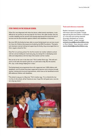 Save the Childrens 43
Tools and reference materials
Readers interested in more detailed
information about the Golden Triangle
approach by Save the Children in Indonesia
or in the tools and training materials
the project developed can contact:
Wiwied Trisnadi – project manager
wiwied.trisnadi@savethechildren.org
or Marni Silalahi – basic education adviser
marni.silalahi@savethechildren.org
FITRI THRIVES IN THE REGULAR SCHOOL
When Fitri was diagnosed with what the doctor called mental retardation, it was
difficult for her parents to see any hope for her future. Her older brother also has
a similar disability and her parents had already experienced first-hand the lack of
services and the discrimination against children with disabilities in Indonesia.
But since 2014 the family has been able to access family-based care services as part
of a Save the Children led programme funded by the IKEA Foundation. Therapists
and volunteers started visiting and supporting the family, they encouraged them to
find a regular school for Fitri.
Now Fitri is in primary school. For the first month, her mother walked to school
with her and sat holding her hand every day, but slowly Fitri is developing social
skills and independence with the help of the teacher and her mother.
“She can be on her own in the class now.” Fitri’s mother Entin says. “She still can’t
work on the tasks the teacher gives her, so I still need to help. But the teacher,
Mrs. Juju, is also always helping her in class.”
The family-based care programme has so far supported over 3,200 children with
disabilities, and 22 schools have been supported to become more inclusive through
teacher training and structural improvements, which have so far benefitted around
650 additional children with disabilities.
“The school is way up in a hilly area.” Fitri’s mother says. “It is a little bit far, but
it is fine. In this school, all her friends are new. I hope Fitri will speak soon, now she
can only say mama.”
 