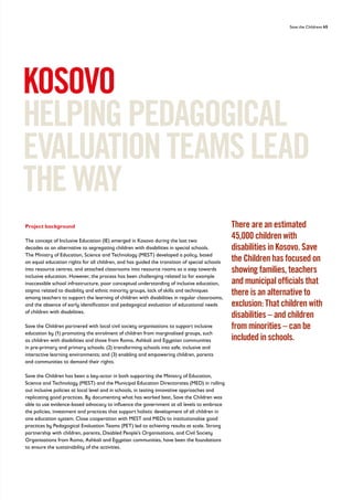 Save the Childrens 45
Project background
The concept of Inclusive Education (IE) emerged in Kosovo during the last two
decades as an alternative to segregating children with disabilities in special schools.
The Ministry of Education, Science and Technology (MEST) developed a policy, based
on equal education rights for all children, and has guided the transition of special schools
into resource centres, and attached classrooms into resource rooms as a step towards
inclusive education. However, the process has been challenging related to for example
inaccessible school infrastructure, poor conceptual understanding of inclusive education,
stigma related to disability and ethnic minority groups, lack of skills and techniques
among teachers to support the learning of children with disabilities in regular classrooms,
and the absence of early identification and pedagogical evaluation of educational needs
of children with disabilities.
Save the Children partnered with local civil society organisations to support inclusive
education by (1) promoting the enrolment of children from marginalised groups, such
as children with disabilities and those from Roma, Ashkali and Egyptian communities
in pre-primary and primary schools; (2) transforming schools into safe, inclusive and
interactive learning environments; and (3) enabling and empowering children, parents
and communities to demand their rights.
Save the Children has been a key-actor in both supporting the Ministry of Education,
Science and Technology (MEST) and the Municipal Education Directorates (MED) in rolling
out inclusive policies at local level and in schools, in testing innovative approaches and
replicating good practices. By documenting what has worked best, Save the Children was
able to use evidence-based advocacy to influence the government at all levels to embrace
the policies, investment and practices that support holistic development of all children in
one education system. Close cooperation with MEST and MEDs to institutionalise good
practices by Pedagogical Evaluation Teams (PET) led to achieving results at scale. Strong
partnership with children, parents, Disabled People’s Organisations, and Civil Society
Organisations from Roma, Ashkali and Egyptian communities, have been the foundations
to ensure the sustainability of the activities.
KOSOVO
HELPINGPEDAGOGICAL
EVALUATIONTEAMSLEAD
THEWAY
There are an estimated
45,000 children with
disabilities in Kosovo. Save
the Children has focused on
showing families, teachers
and municipal officials that
there is an alternative to
exclusion: That children with
disabilities – and children
from minorities – can be
included in schools.
 