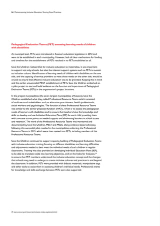46 Mainstreaming Inclusive Education: Sharing Good Practices
Pedagogical Evaluation Teams (PET) assessing learning needs of children
with disabilities
At municipal level, PETs were introduced in Kosovo’s education legislation in 2012 and
were to be established in each municipality. However, lack of clear mechanisms for funding
and timelines for the establishment of PETs resulted in no PETs established at all.
Save the Children realised that for inclusive education to materialise, it was important
to support not only schools, but also the relevant support systems such as PETs to sustain
an inclusion culture. Identification of learning needs of children with disabilities on the one
side, and the capacity of service providers to meet those needs on the other side, would be
crucial to ensure that effective inclusive education was to be provided. Keeping this in mind
and the earlier unsuccessful MEST establishment of PETs, Save the Children embarked on
a pilot project to test and build evidence on the function and importance of Pedagogical
Evaluation Teams (PETs) in the organisation’s project locations.
In the project municipalities (the seven largest municipalities of Kosovo), Save the
Children established what they called Professional Resource Teams which consisted
of multi-sectoral stakeholders such as education practitioners, health professionals,
social workers and psychologists. The function of these Professional Resource Teams
was similar to the earlier proposed function of PETs, which is ‘to assess the pedagogical
needs of learners with disabilities and to ensure that teachers have the knowledge and
skills to develop and use Individual Education Plans (IEP) for each child providing them
with concrete action points on needed support and eliminating barriers in school access
and retention’. The work of the Professional Resource Teams was monitored and
documented by Save the Children, MEST and MEDs. Using evidence-based advocacy
following this successful pilot resulted in the municipalities endorsing the Professional
Resource Teams in 2015, which were then revived into PETs, including members of the
Professional Resource Teams.
Save the Children continued to support capacity building of Pedagogical Evaluation Teams
with inclusive education training focusing on different disabilities and learning difficulties
and adjustments needed to best meet the individual needs of such children in regular
classrooms. Training was also provided on developing Individual Education Plans (IEP),
to be able to translate needs into learning objectives, and on the Index for Inclusion,39
to ensure that PET members understand the inclusive education concept and the changes
that schools may need to undergo to create inclusive cultures and practices in and beyond
the classroom. In addition, PETs were provided with didactic materials, manipulative toys
and other tools to assist them in assessing children’s individual needs. Professional events
for knowledge and skills exchange between PETs were also supported.
39 www.csie.org.uk/resources/inclusion-index-explained.shtml
 