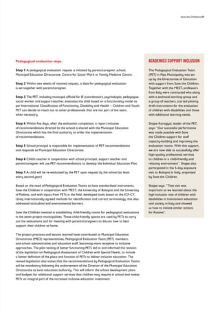 Save the Childrens 47
ACADEMICS SUPPORT INCLUSION
The Pedagogical Evaluation Team
(PET) in Peja Municipality was set
up by the Directorate of Education
with support from Save the Children.
Together with the MEST, professors
from Italy were contracted who along
with a technical working-group and
a group of teachers, started piloting
draft-instruments for the evaluation
of children with disabilities and those
with additional learning needs.
Shqipe Karagjyzi, leader of the PET,
says: “Our successful performance
was made possible with Save
the Children support for staff
capacity-building and improving the
evaluation rooms. With this support,
we are now able to successfully offer
high-quality professional services
to children in a child-friendly and
relaxing environment”. Shqipe also
participated in the 5-day exposure
visit to Bologna in Italy, organised
by Save the Children.
Shqipe says: “That visit was
important as we learned about the
high inclusion rate of children with
disabilities in mainstream education
and society in Italy and showed
us how to initiate similar actions
for Kosovo”.
Pedagogical evaluation steps
Step 1 A pedagogical evaluation request is initiated by parent/caregiver, school,
Municipal Education Directorate, Centre for Social Work or Family Medicine Centre.
Step 2 Within two weeks of received request, a date for pedagogical evaluation
is set together with parent/caregiver.
Step 3 The PET, including municipal official for IE (coordinator); psychologist; pedagogue;
social worker and support-teacher, evaluates the child based on a functionality model as
per International Classification of Functioning, Disability and Health – Children and Youth.
PET can decide to reach out to other professionals that are not part of the team,
when necessary.
Step 4 Within five days, after the evaluation completion, a report inclusive
of recommendations directed to the school is shared with the Municipal Education
Directorate which has the final authority to order the implementation
of recommendations.
Step 5 School principal is responsible for implementation of PET recommendations
and responds to Municipal Education Directorate.
Step 6 Child’s teacher in cooperation with school principal, support teacher and
parent/caregiver will use PET recommendations to develop the Individual Education Plan.
Step 7 A child will be re-evaluated by the PET upon request by the school (at least
every second year)
Based on the need of Pedagogical Evaluation Teams to have standardised instruments,
Save the Children in cooperation with MEST, the University of Bologna and the University
of Padova, and with inputs from PETs in the field, developed tools based on the ICF-CY.
Using internationally agreed methods for identification and correct terminology, this also
addressed attitudinal and environmental barriers.
Save the Children invested in establishing child-friendly rooms for pedagogical evaluations
in the seven project municipalities. These child-friendly spaces are used by PETs to carry
out the evaluations and for meeting with parents/caregivers to discuss how to best
support their children at home.
The project practices and lessons learned have contributed to Municipal Education
Directorate (MED) representatives, Pedagogical Evaluation Team (PET) members,
and school administrative and education staff, becoming more receptive to inclusive
approaches. The pilot testing of better functioning PETs led to and informed the revision
of the legislation on Pedagogical Assessment of Children with Special Needs, to include
a better definition of the place and function of PETs to deliver inclusive education. The
revised legislation also states that the recommendations by Pedagogical Evaluation Teams
will be mandatory following the endorsement of the Director of the Municipal Education
Directorate as local education authority. This will inform the school development plans
and budgets for additional support services that children may require in school and makes
PETs an integral part of the increased inclusive education investment.
 