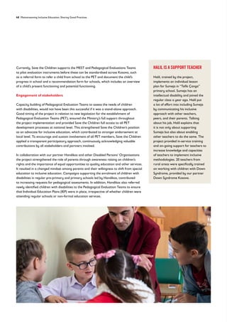 48 Mainstreaming Inclusive Education: Sharing Good Practices
Currently, Save the Children supports the MEST and Pedagogical Evaluations Teams
to pilot evaluation instruments before these can be standardised across Kosovo, such
as a referral form to refer a child from school to the PET and document the child’s
progress in school and a recommendation form for schools, which includes an overview
of a child’s present functioning and potential functioning.
Engagement of stakeholders
Capacity building of Pedagogical Evaluation Teams to assess the needs of children
with disabilities, would not have been this successful if it was a stand-alone approach.
Good timing of the project in relation to new legislation for the establishment of
Pedagogical Evaluation Teams (PET), ensured the Ministry’s full support throughout
the project implementation and provided Save the Children full access to all PET
development processes at national level. This strengthened Save the Children’s position
as an advocate for inclusive education, which contributed to stronger endorsement at
local level. To encourage and sustain involvement of all PET members, Save the Children
applied a transparent participatory approach, continuously acknowledging valuable
contributions by all stakeholders and partners involved.
In collaboration with our partner Handikos and other Disabled Persons’ Organisations
the project strengthened the role of parents through awareness raising on children’s
rights and the importance of equal opportunities to quality education and other services.
It resulted in a changed mindset among parents and their willingness to shift from special
education to inclusive education. Campaigns supporting the enrolment of children with
disabilities in regular pre-primary and primary schools led by Handikos, contributed
to increasing requests for pedagogical assessments. In addition, Handikos also referred
newly identified children with disabilities to the Pedagogical Evaluation Teams to ensure
that Individual Education Plans (IEP) were in place, irrespective of whether children were
attending regular schools or non-formal education services.
HALIL IS A SUPPORT TEACHER
Halil, trained by the project,
implements an individual lesson
plan for Sumeja in “Tefik Çanga”
primary school. Sumeja has an
intellectual disability and joined the
regular class a year ago. Halil put
a lot of effort into including Sumeja
by communicating his inclusive
approach with other teachers,
peers, and their parents. Talking
about his job, Halil explains that
it is not only about supporting
Sumeja but also about enabling
other teachers to do the same. The
project provided in-service training
and on-going support for teachers to
increase knowledge and capacities
of teachers to implement inclusive
methodologies. 20 teachers from
rural areas were specifically trained
on working with children with Down
Syndrome, provided by our partner
Down Syndrome Kosova.
 