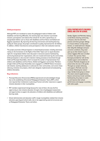 Save the Childrens 49
LOCAL PARTNER HELPS CHILDREN
ENROL AND STAY IN SCHOOL
Sevdije, Gjyleta and Merlinda, belong
to the Roma minority community
in Kosovo, who live with their
parents and three younger siblings,
in a house without running water,
kitchen, or inside bathroom. Despite
their daily life challenges and poor
economic conditions, they never
gave up on their dream to go to
school. Gjyljeta (10) never enrolled
in school. Our partner, Nevo
Koncepti provided her with all the
needed support and enrolled her
in school. Merlinda dropped out of
school when she was in 5th grade.
Through our project advocacy
and support, Merlinda returned
to school. Following her sisters’
steps, Sevdije loved going to school.
The sisters attend supplementary
lessons and extracurricular activities,
facilitated by the project to catch
up and improve their school
performance and engage in activities
with other pupils.
Child participation
Although PETs are mandated to assess the pedagogical needs of children with
disabilities and learning difficulties, the overall project was inclusive. It promoted
inclusion, participation and violence-free schools for all, with a special focus on
marginalised children such as those with disabilities and from Roma and Ashkali and
Egyptian populations. By improving the learning environment and teaching-learning
quality for these groups, the project contributed to quality improvement for all children.
In addition, children have become active participants in their own evaluation exercise.
The project promotes child participation in school-based processes, including awareness
raising on the Convention on the Rights of the Child. Topics such as equal education
rights for marginalised children were discussed in interactive sessions facilitated by
community-based partner organisations, who are trusted and known by the communities.
Child participation is also ensured in decision-making processes at local level through
Child Led Municipal Assemblies, which increased the number of representatives from
children with disabilities and from Roma, Ashkali and Egyptian communities. Members
of eight Child Led Municipal Assemblies were engaged in a UNICEF Podium Innovation
Lab initiative, teaching adolescents to advocate for their communities, and convert these
advocacy initiatives into projects, which were designed, implemented and evaluated by
children themselves.
Key milestones
• 
Municipal Education Directorates (MEDs) experienced and acknowledged change
due to the establishing of functional Pedagogical Evaluation Teams (PET), which
now required their involvement in planning of human and other resources to support
inclusive education in their municipalities.
• 
PET members experienced change because for most of them, this was the first
opportunity to view inclusive education through a lens of pedagogical assessments
and opportunities to support the education of children with disabilities and additional
learning needs.
• 
School administrative and education staff in target municipalities realised that inclusive
education goes beyond school walls, also to be supported by external structures such
as Pedagogical Evaluation Teams and others.
 