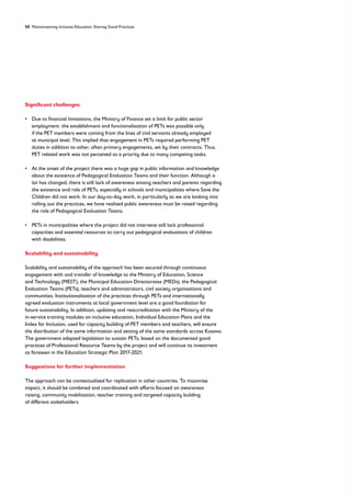 50 Mainstreaming Inclusive Education: Sharing Good Practices
Significant challenges
• 
Due to financial limitations, the Ministry of Finance set a limit for public sector
employment. the establishment and functionalisation of PETs was possible only
if the PET members were coming from the lines of civil servants already employed
at municipal level. This implied that engagement in PETs required performing PET
duties in addition to other, often primary engagements, set by their contracts. Thus,
PET related work was not perceived as a priority due to many competing tasks.
• 
At the onset of the project there was a huge gap in public information and knowledge
about the existence of Pedagogical Evaluation Teams and their function. Although a
lot has changed, there is still lack of awareness among teachers and parents regarding
the existence and role of PETs, especially in schools and municipalities where Save the
Children did not work. In our day-to-day work, in particularly as we are looking into
rolling out the practices, we have realised public awareness must be raised regarding
the role of Pedagogical Evaluation Teams.
• 
PETs in municipalities where the project did not intervene still lack professional
capacities and essential resources to carry out pedagogical evaluations of children
with disabilities.
Scalability and sustainability
Scalability and sustainability of the approach has been secured through continuous
engagement with and transfer of knowledge to the Ministry of Education, Science
and Technology (MEST), the Municipal Education Directorates (MEDs), the Pedagogical
Evaluation Teams (PETs), teachers and administrators, civil society organisations and
communities. Institutionalisation of the practices through PETs and internationally
agreed evaluation instruments at local government level are a good foundation for
future sustainability. In addition, updating and reaccreditation with the Ministry of the
in-service training modules on inclusive education, Individual Education Plans and the
Index for Inclusion, used for capacity building of PET members and teachers, will ensure
the distribution of the same information and setting of the same standards across Kosovo.
The government adapted legislation to sustain PETs, based on the documented good
practices of Professional Resource Teams by the project and will continue its investment
as foreseen in the Education Strategic Plan 2017-2021.
Suggestions for further implementation
The approach can be contextualised for replication in other countries. To maximise
impact, it should be combined and coordinated with efforts focused on awareness
raising, community mobilisation, teacher training and targeted capacity building
of different stakeholders.
 