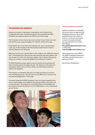 Save the Childrens 51
Tools and reference materials
Readers interested in more detailed
information about the approach with
Pedagogical Evaluation Teams (PET),
developed by Save the Children in
Kosovo or in the tools and training
materials the project developed
(see also links below) can contact:
Dea Pallaska
dea.pallaska@savethechidren.org
or Valid Zhubi
valid.zhubi@savethechildren.org
Administrative Instruction (MEST)
No 16/2017 Professional Assessment
of Children with Special Instructive
Educational Needs
Best Practices Model Report
“THE EDUCATORS ARE WONDERFUL”
Going to pre-school is a big thing for many children, but for Roland, who
is diagnosed with Autism, attending the special nursery funded by the IKEA
Foundation and supported by Save the Children was a life changer.
“I still remember the first time he came home and said ‘tractor.’ I burst into tears
and could not stop crying and hugging him,” Roland’s mother Marta says.
When Roland, who is now three and a half years old, came to the pre-school
a year ago, he did not speak at all. With the help of staff trained in inclusive
education Roland is now doing well.
“Being here has had such a positive effect on him,” Sulltane, one of Roland’s teachers,
says. “In the beginning he could not even stay still and be with other children, and
now he loves to sit down and read books together with his friends. His favourite
thing at the moment is reciting the alphabet and working with numbers.”
The IKEA Foundation project supports nine pre-schools and nine primary and
lower secondary schools throughout Kosovo. The educators in the project not
only support children and train other teachers, but also help the parents of
children with disabilities.
“The educators are wonderful; they talk to me daily and advise me on how to
work with Roland at home. This has made so much difference for me since I had
very little knowledge before,” Marta says.
The project funded by the IKEA Foundation is part of a larger programme that
aims to include children with disabilities and minority children in pre-school and
primary education. The programme reaches 600 children with disabilities, but
also improves the learning situation for over 12,000 children in one of the poorest
parts of Europe.
 