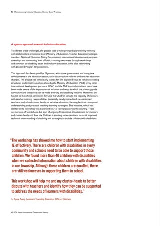 54 Mainstreaming Inclusive Education: Sharing Good Practices
A system approach towards inclusive education
To address these challenges, the project uses a multi-pronged approach by working
with stakeholders at national level (Ministry of Education; Teacher Education Colleges;
members National Education Policy Commission), international development partners,
township- and community level officials, creating awareness through workshops
and seminars on disability issues and inclusive education, while also networking
with Disabled People’s Organisations.
This approach has been good for Myanmar, with a new government and many new
developments in the education sector, such as curriculum reforms and teacher education
changes. The project has consciously looked for and explored ways to influence existing
structures and initiatives such as those by the Ministry of Education (MoE) or by other
international development partners. JICA43
and the MoE curriculum reform team have
been made aware of the importance of inclusion and ways in which the primary grade
curriculum and textbooks can be made diversity and disability inclusive. Moreover, this
has led to the official permission for Save the Children to build the capacity of mentors
with teacher training responsibilities (especially newly trained and inexperienced
teachers) and school-cluster heads on inclusive education, focusing both on conceptual
understanding and practical teaching-learning strategies. This initiative, which had
started in 80 Townships was expanded to 312 Townships across the country. These
are not one-off workshops, but part of ongoing Professional Development for mentors
and cluster-heads and Save the Children is starting to see results in terms of improved
technical understanding of disability and strategies to include children with disabilities.
“
The workshop has showed me how to start implementing
IE effectively. There are children with disabilities in every
community and schools need to be able to support those
children. We found more than 40 children with disabilities
when we collected information about children with disabilities
in our township. Although these children are enrolled, there
are still weaknesses in supporting them in school.
	
This workshop will help me and my cluster-heads to better
discuss with teachers and identify how they can be supported
to address the needs of learners with disabilities.”
U Kyaw Aung, Assistant Township Education Officer, Oaktwin
43 JICA: Japan International Cooperation Agency
 