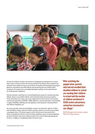 Save the Childrens 55
As Save the Children has been instrumental in developing the Kindergarten curriculum
(also using an inclusion lens) for the primary education Foundation Year, standards and
indicators were needed to monitor and measure the quality of the Kindergarten program.
Based on consultations with MoE officials and the existing Save the Children QLE44
framework, the project team successfully developed a quality monitoring framework
for Kindergartens in Myanmar.
Inclusive education workshops are now facilitated by the project for township education
officials, district social welfare officials, school (cluster) heads and primary teachers.
These workshops cover topics such as the meaning of non-discrimination and inclusion,
international agreements (UNCRC, CRPD, SDGs etc.), inclusive education, what disability
is, types of disability, disability laws and legislation, teaching tips for including children
with different disabilities, etc.
At community level, awareness of disability, inclusion and education rights for children
with disabilities is being raised with children, parents, teachers and community members
using puppet shows. The project supports school infrastructure improvements for
better accessibility for learners with and without disabilities, by for example establishing
partitions between classrooms, building wooden floors and providing age appropriate
furniture, in addition to establishing toilets and water tanks.
“
After watching the
puppet show, parents
who had not enrolled their
disabled children to school
are sending their children
to school and the number
of children enrolment in
ECCD centre and primary
school has increased in
our village.”
	
ECCD Management Committee member,
Mile 16/17 village, Oaktwin
44 QLE: Quality Learning Environment
 